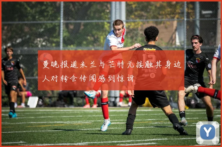 曼晚报道米兰与芒特无接触其身边人对转会传闻感到惊讶