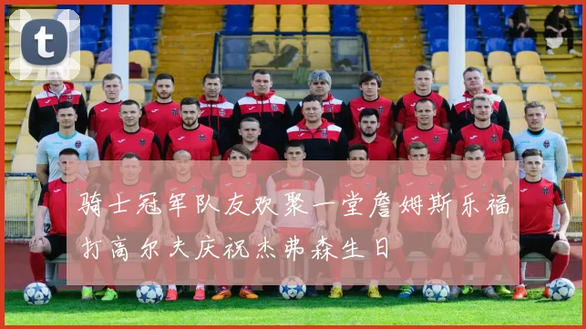 骑士冠军队友欢聚一堂詹姆斯乐福打高尔夫庆祝杰弗森生日
