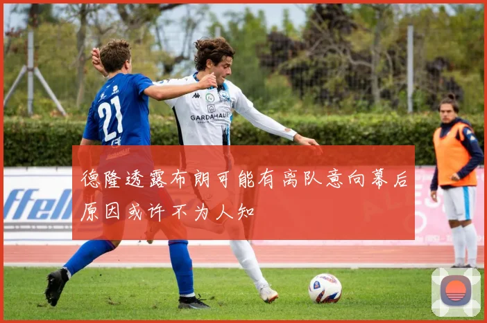 德隆透露布朗可能有离队意向幕后原因或许不为人知