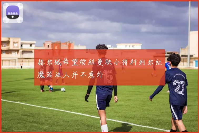 赫尔城希望续租曼联小将科利尔红魔若放人并不意外