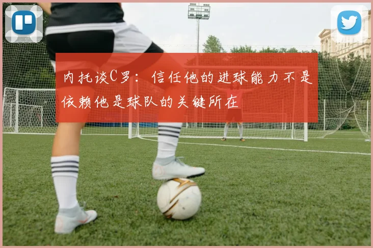 内托谈C罗：信任他的进球能力不是依赖他是球队的关键所在