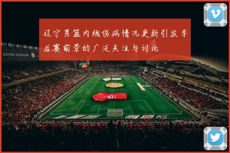 辽宁男篮内线伤病情况更新引发季后赛前景的广泛关注与讨论