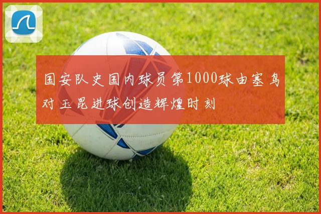 国安队史国内球员第1000球由塞鸟对玉昆进球创造辉煌时刻