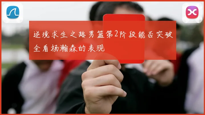 逆境求生之路男篮第2阶段能否突破全看杨瀚森的表现