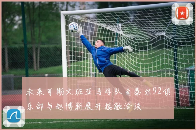 未来可期文班亚马母队南泰尔92俱乐部与赵博新展开接触洽谈