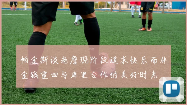 帕金斯谈老詹现阶段追求快乐而非金钱重回与库里合作的美好时光