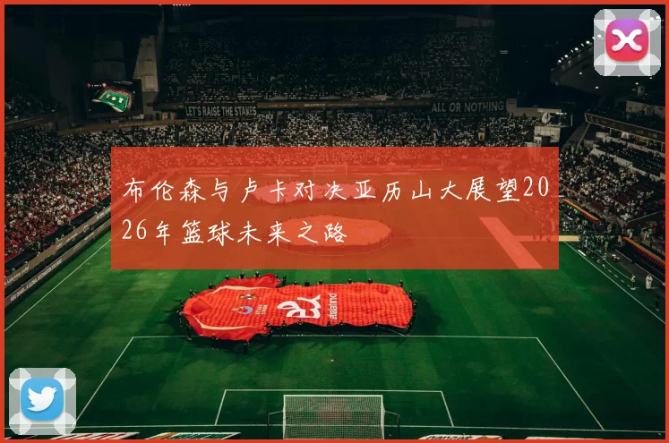 布伦森与卢卡对决亚历山大展望2026年篮球未来之路