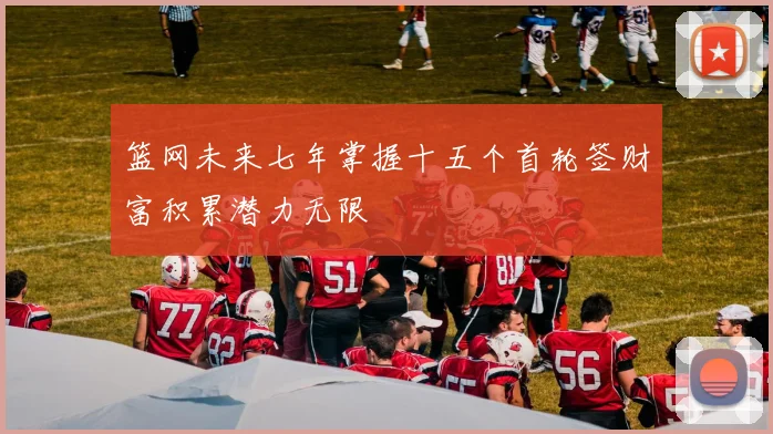 篮网未来七年掌握十五个首轮签财富积累潜力无限