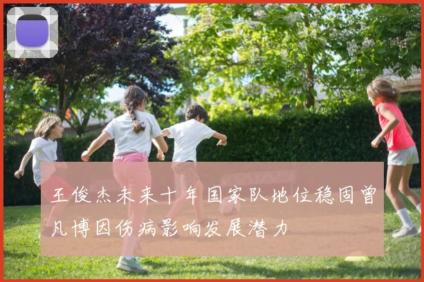 王俊杰未来十年国家队地位稳固曾凡博因伤病影响发展潜力