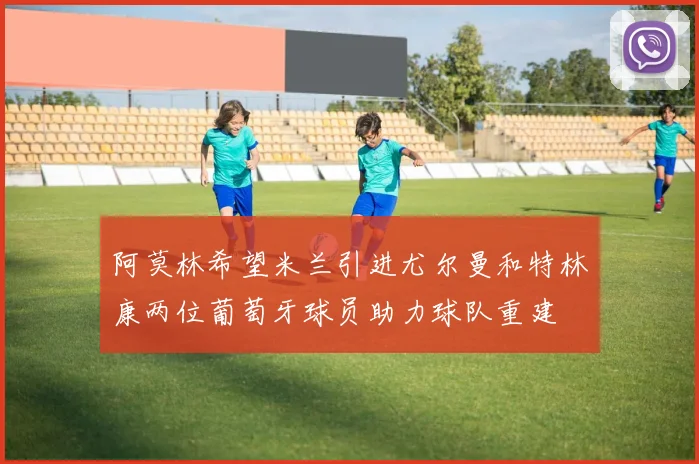 阿莫林希望米兰引进尤尔曼和特林康两位葡萄牙球员助力球队重建
