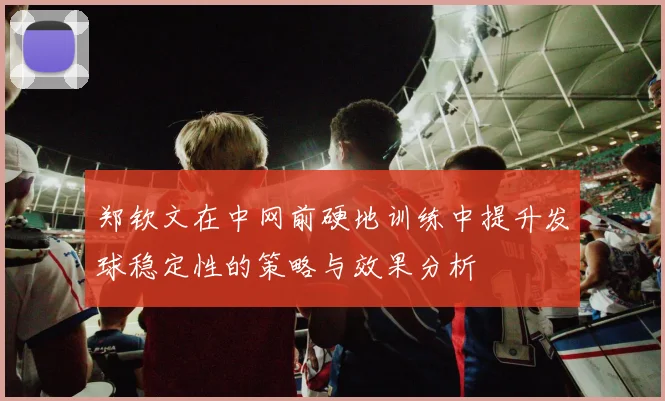 郑钦文在中网前硬地训练中提升发球稳定性的策略与效果分析