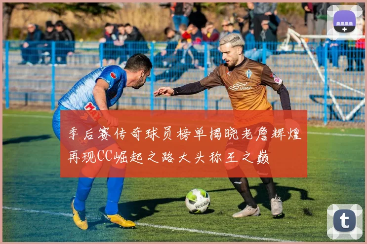 季后赛传奇球员榜单揭晓老詹辉煌再现CC崛起之路大头称王之巅