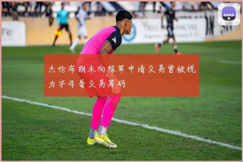 杰伦布朗未向绿军申请交易曾被视为字母哥交易筹码