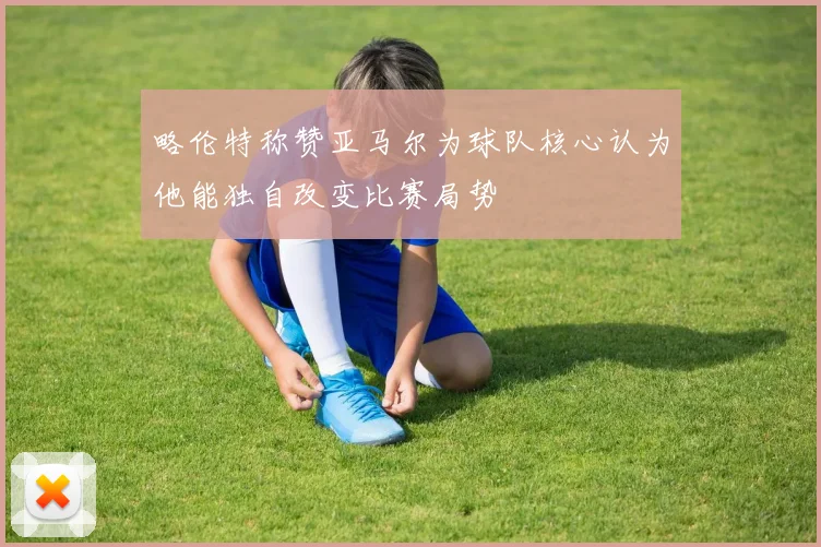 略伦特称赞亚马尔为球队核心认为他能独自改变比赛局势