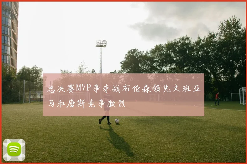 总决赛MVP争夺战布伦森领先文班亚马和唐斯竞争激烈