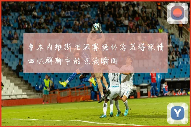 鲁本内维斯泪洒赛场怀念若塔深情回忆群聊中的点滴瞬间