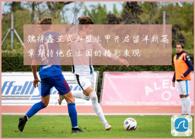 魏祥鑫正式加盟法甲开启留洋新篇章期待他在法国的精彩表现
