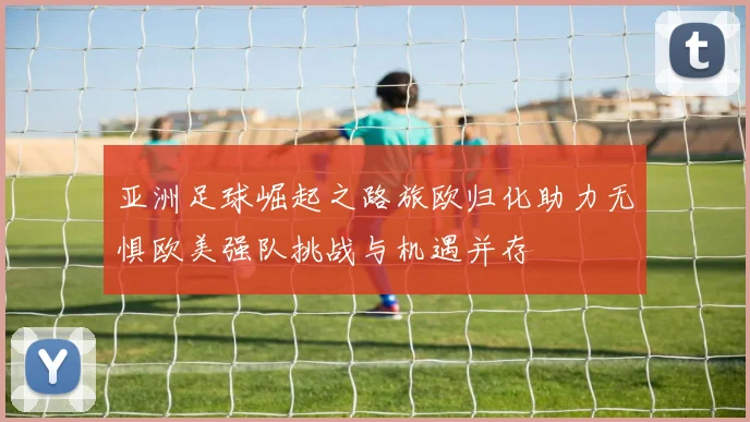 亚洲足球崛起之路旅欧归化助力无惧欧美强队挑战与机遇并存