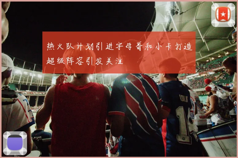 热火队计划引进字母哥和小卡打造超级阵容引发关注