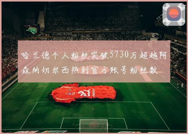 哈兰德个人粉丝突破5730万超越阿森纳切尔西热刺官方账号粉丝数